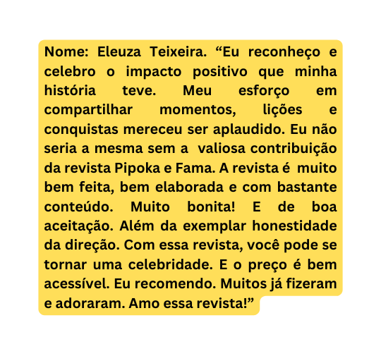 Nome Eleuza Teixeira Eu reconheço e celebro o impacto positivo que minha história teve Meu esforço em compartilhar momentos lições e conquistas mereceu ser aplaudido Eu não seria a mesma sem a valiosa contribuição da revista Pipoka e Fama A revista é muito bem feita bem elaborada e com bastante conteúdo Muito bonita E de boa aceitação Além da exemplar honestidade da direção Com essa revista você pode se tornar uma celebridade E o preço é bem acessível Eu recomendo Muitos já fizeram e adoraram Amo essa revista