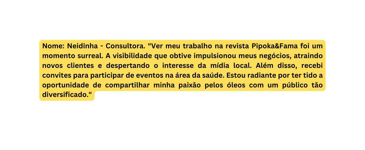 Nome Neidinha Consultora Ver meu trabalho na revista Pipoka Fama foi um momento surreal A visibilidade que obtive impulsionou meus negócios atraindo novos clientes e despertando o interesse da mídia local Além disso recebi convites para participar de eventos na área da saúde Estou radiante por ter tido a oportunidade de compartilhar minha paixão pelos óleos com um público tão diversificado